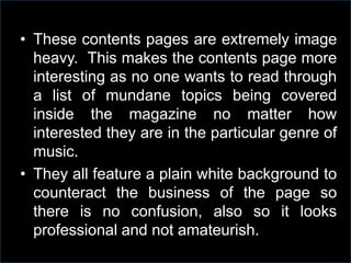 • These contents pages are extremely image
heavy. This makes the contents page more
interesting as no one wants to read through
a list of mundane topics being covered
inside the magazine no matter how
interested they are in the particular genre of
music.
• They all feature a plain white background to
counteract the business of the page so
there is no confusion, also so it looks
professional and not amateurish.

 