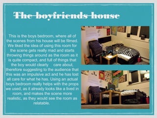 The boyfriends house 
This is the boys bedroom, where all of 
the scenes from his house will be filmed. 
We liked the idea of using this room for 
the scene gets really mad and starts 
throwing things around as the room as it 
is quite compact, and full of things that 
the boy would clearly care about, 
therefore suggesting to the audience that 
this was an impulsive act and he has lost 
all care for what he has. Using an actual 
boys bedroom really helps with the props 
we used, as it already looks like a lived in 
room, and makes the scene more 
realistic, as they would see the room as 
relatable. 
 