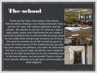 The school 
These are the three main areas of the school 
that we will be showing in our media production, they 
are the 16+ area, the science classroom and the 
corridor. We wanted to use the 16+ area as it was a 
really public space, and it will show the poor state of 
mind the boyfriend was in and how little he cares about 
his own pride when trying to get answers out of his ex. 
We used the corridor as we felt it would be good to 
show the frantic search of him looking for the guy who 
has been seeing his girlfriend, and when he does finally 
find him in a science class we felt the room would be 
good as the fight would have to be very controlled due 
to the lack of space, and we wouldn't have to move 
much around, allowing us to get good camera angles of 
what happens. 
 