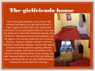 The girlfriends house 
This is the girls bedroom, and most of the 
scenes that require the girl will be filmed in 
here. Again we think this room works well 
because it is an actual girls bedroom, and has 
the looks of a room that someone spends a lot 
of time in. The area pictured at the bottom will 
be used in the scenes where the girl is pacing 
the floor, trying to decide wether to text the 
boyfriend about the breakup, we like this space 
because it will be good for getting different 
camera angles, and show movement in the 
shot by using tracking shots of her pacing, the 
bed however allows for us to film her sitting or 
lying, meaning that we can get different levels, 
keeping the shots fluid and moving. 
 