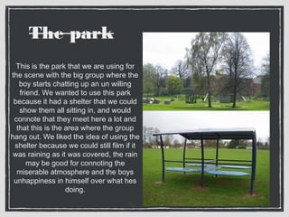 The park 
This is the park that we are using for 
the scene with the big group where the 
boy starts chatting up an un willing 
friend. We wanted to use this park 
because it had a shelter that we could 
show them all sitting in, and would 
connote that they meet here a lot and 
that this is the area where the group 
hang out. We liked the idea of using the 
shelter because we could still film if it 
was raining as it was covered, the rain 
may be good for connoting the 
miserable atmosphere and the boys 
unhappiness in himself over what hes 
doing. 
 