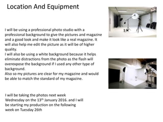 Location And Equipment
I will be using a professional photo studio with a
professional background to give the pictures and magazine
and a good look and make it look like a real magazine. It
will also help me edit the picture as it will be of higher
quality.
I will also be using a white background because it helps
eliminate distractions from the photo as the flash will
overexpose the background if I used any other type of
background.
Also so my pictures are clear for my magazine and would
be able to match the standard of my magazine.
I will be taking the photos next week
Wednesday on the 13th January 2016. and I will
be starting my production on the following
week on Tuesday 26th
 
