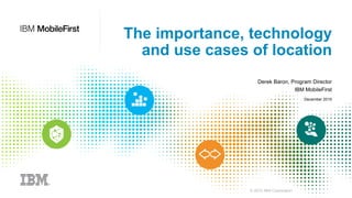 © 2015 IBM Corporation
The importance, technology
and use cases of location
Derek Baron, Program Director
IBM MobileFirst
December 2015
 