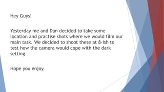 Hey Guys!
Yesterday me and Dan decided to take some
location and practise shots where we would film our
main task. We decided to shoot these at 8-ish to
test how the camera would cope with the dark
setting.
Hope you enjoy.