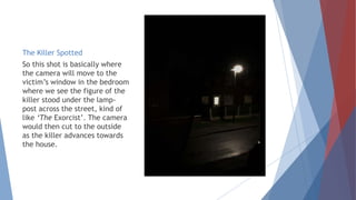 The Killer Spotted
So this shot is basically where
the camera will move to the
victim’s window in the bedroom
where we see the figure of the
killer stood under the lamp-
post across the street, kind of
like ‘The Exorcist’. The camera
would then cut to the outside
as the killer advances towards
the house.