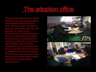 The adoption office
This room within these pictures will be
featured in our trailer for the purposes
of the adoption centre, this will be
were Rebecca and John will sign the
papers for Elle, and then from here will
go to the car to drive home.
We have chose this location because it
looks like an office with all the books
around and the use of papers laid on
the table, as well as the layout of the
table and doors within the room.
Alongside this, the colours within the
room suit the idea that its meant to be
an adoption centre, due to the colour
within the room such as the green and
purple within the room which makes it
more childish and more like an
adoption centre.

 