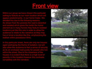 Front view
Within our group we have chosen this particular
setting to feature as our main location which will
appear predominantly in our horror trailer. We
decided this due to the following reasons;
As shown from the pictures the road is deserted
and isolated which gives the trailer the horror
element as in many horrors they feature isolated
locations just like this one in order to allow the
audience to relate to the narrative as they may
live or know a location like this, emphasising the
realism within possession films.
In this particular street, there are only ten houses
again portraying the theme of isolation, but will
also allow the audience to feel a sense of security
as its an enclosed road purely for people who live
within the street. Due to the closeness of the
houses it is evident that there is a high level of
security in this location however this contrasts
completely with the narrative.

 