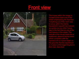 Front view
The house within the image is
located at the back end of the
street emphasising the fact that
if anything out of the norm was
to occur within this family
household it wouldn’t be noticed
as quickly as any other house
due to the fact that its one of the
last houses in the street. The
outside of the house looks like a
traditional, pleasant family home
which correlates with the
narrative of our horror trailer on
the grounds that the equilibrium
is in place at the beginning but is
then later disturbed.

 