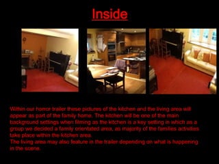 Inside

Within our horror trailer these pictures of the kitchen and the living area will
appear as part of the family home. The kitchen will be one of the main
background settings when filming as the kitchen is a key setting in which as a
group we decided a family orientated area, as majority of the families activities
take place within the kitchen area.
The living area may also feature in the trailer depending on what is happening
in the scene.

 