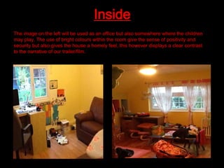 Inside
The image on the left will be used as an office but also somewhere where the children
may play. The use of bright colours within the room give the sense of positivity and
security but also gives the house a homely feel, this however displays a clear contrast
to the narrative of our trailer/film.

 