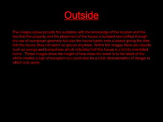 Outside
The images above provide the audience with the knowledge of the location and the
fact that the property and the placement of the house is isolated exemplified through
the use of overgrown greenery but also the house backs onto a woods giving the idea
that the house does not seem so secure anymore. Within the images there are objects
such as swings and trampolines which indicates that this house is a family orientated
home. These images show the insight of how close the wood is to the black of the
which creates a sign of escapism but could also be a clear demonstration of danger in
which is to come.

 