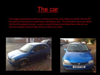T

The car
The images seen below are the car in which we will be using within our trailer. The car will
be used as the family car in which John and Rebecca own. This will feature when we collect
Elle from the adoption centre as well as take Elle back to the family home. We will use
both the outside and the inside of the car within our trailer.

 
