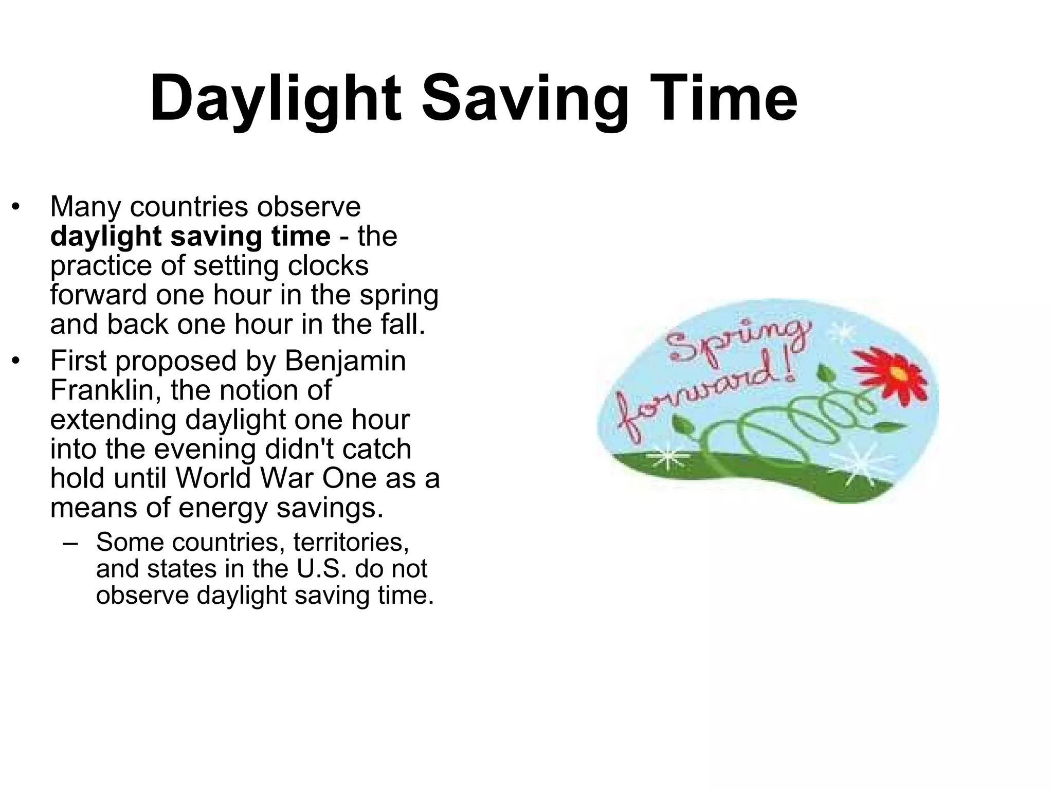 Daylight Saving Time Many countries observe  daylight saving time  - the practice of setting clocks forward one hour in the spring and back one hour in the fall.  First proposed by Benjamin Franklin, the notion of extending daylight one hour into the evening didn't catch hold until World War One as a means of energy savings.  Some countries, territories, and states in the U.S. do not observe daylight saving time. 