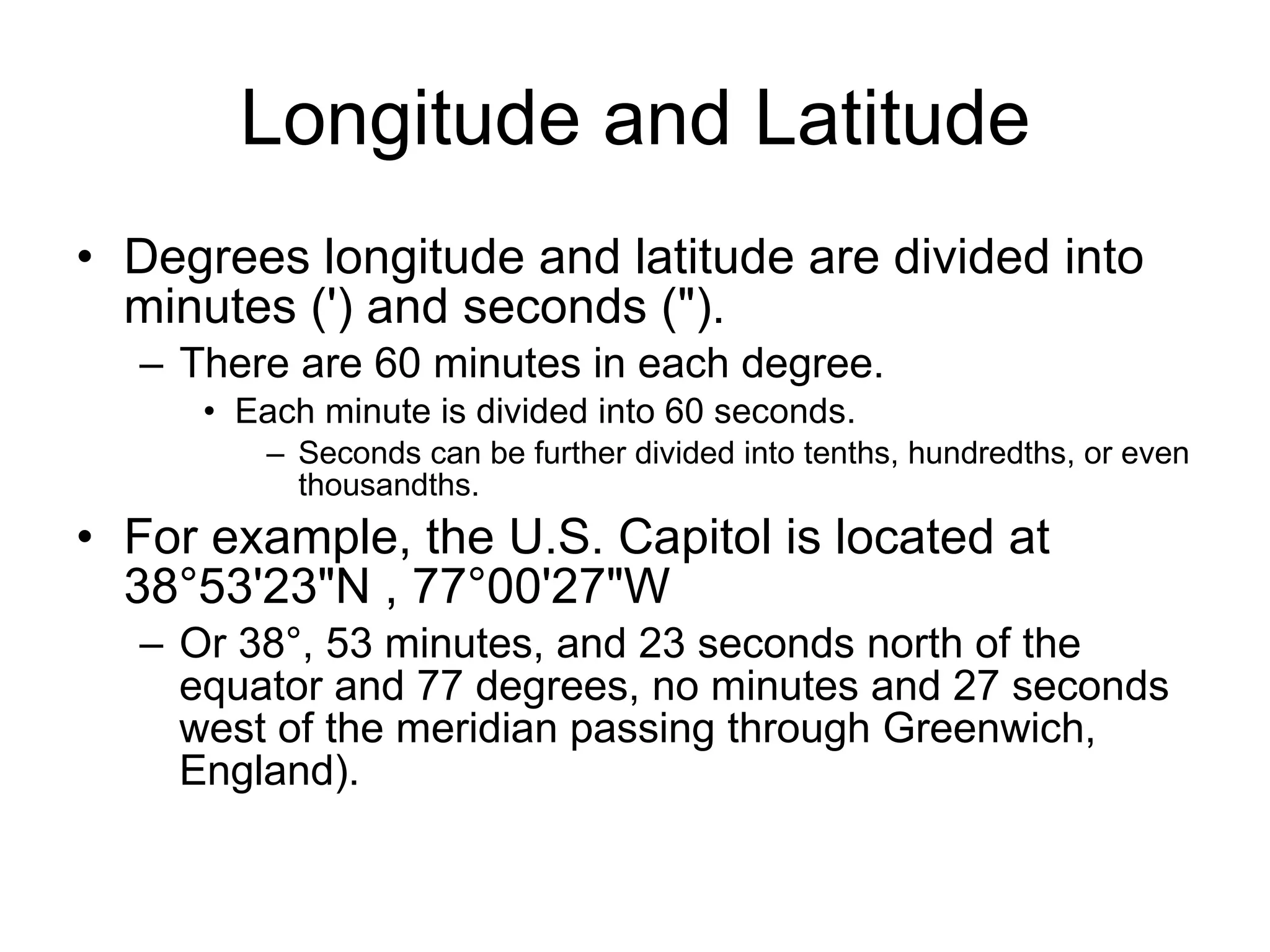 Longitude and Latitude Degrees longitude and latitude are divided into minutes (') and seconds (").  There are 60 minutes in each degree.  Each minute is divided into 60 seconds.  Seconds can be further divided into tenths, hundredths, or even thousandths.  For example, the U.S. Capitol is located at 38°53'23"N , 77°00'27"W  Or 38°, 53 minutes, and 23 seconds north of the equator and 77 degrees, no minutes and 27 seconds west of the meridian passing through Greenwich, England). 
