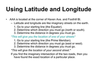 Using Latitude and Longitude   AAA is located at the corner of Haven Ave. and Foothill Bl. Latitude and longitude are like imaginary streets on the earth. 1. Go to your starting line (the Equator). 2. Determine which direction you must go (north or south). 3. Determine the distance in degrees you must go. *This will give you the location of one of your streets* 1. Go to your starting line (the Prime Meridian). 2. Determine which direction you must go (east or west). 3. Determine the distance in degrees you must go. *This will give the location of your second street.* If you find the imaginary intersection of the two roads, then you have found the exact location of a particular place.    