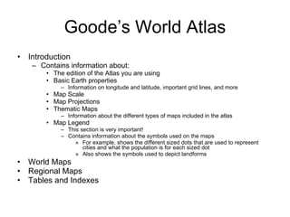 Goode’s World Atlas Introduction Contains information about: The edition of the Atlas you are using Basic Earth properties Information on longitude and latitude, important grid lines, and more Map Scale Map Projections Thematic Maps Information about the different types of maps included in the atlas Map Legend This section is very important! Contains information about the symbols used on the maps For example, shows the different sized dots that are used to represent cities and what the population is for each sized dot Also shows the symbols used to depict landforms World Maps Regional Maps Tables and Indexes 