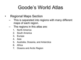 Goode’s World Atlas Regional Maps Section This is separated into regions with many different maps of each region. The regions in this atlas are: North America South America Europe Asia Australia, Oceania, and Antarctica Africa Oceans and Arctic Region  
