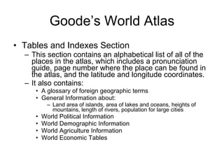 Goode’s World Atlas Tables and Indexes Section This section contains an alphabetical list of all of the places in the atlas, which includes a pronunciation guide, page number where the place can be found in the atlas, and the latitude and longitude coordinates. It also contains: A glossary of foreign geographic terms General Information about: Land area of islands, area of lakes and oceans, heights of mountains, length of rivers, population for large cities World Political Information World Demographic Information World Agriculture Information World Economic Tables 