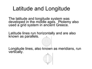 Latitude and Longitude The latitude and longitude system was developed in the middle ages.  Ptolemy also used a grid system in ancient Greece. Latitude lines run horizontally and are also known as parallels. Longitude lines, also known as meridians, run vertically.  