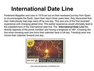 International Date Line Ferdinand Magellan and crew in 1519 set out on their westward journey from Spain to circumnavigate the Earth. Upon their return three years later, they discovered that their meticulously kept logs were off by one day. This was one of the first recorded experience with changing global time. This earlier experience would ultimately lead to the establishment of the international date line. The   International Date Line  lies  directly opposite of the prime meridian and having a longitude of 180°. Crossing the  line when traveling east one turns their calendar back a full day. Traveling west one  moves their calendar forward one day. http://www.danstopicals.com/dateline.htm 