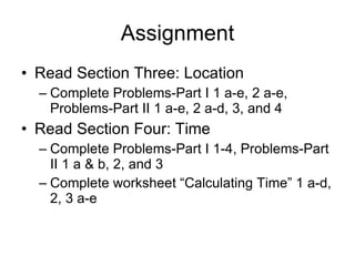 Assignment Read Section Three: Location Complete Problems-Part I 1 a-e, 2 a-e, Problems-Part II 1 a-e, 2 a-d, 3, and 4 Read Section Four: Time Complete Problems-Part I 1-4, Problems-Part II 1 a & b, 2, and 3 Complete worksheet “Calculating Time” 1 a-d, 2, 3 a-e 