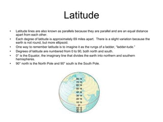 Latitude Latitude lines are also known as parallels because they are parallel and are an equal distance apart from each other. Each degree of latitude is approximately 69 miles apart.  There is a slight variation because the earth is not round, but more ellipsoid. One way to remember latitude is to imagine it as the rungs of a ladder, “ladder-tude.” Degrees of latitude are numbered from 0 to 90, both north and south. 0° is the Equator, the imaginary line that divides the earth into northern and southern hemispheres. 90° north is the North Pole and 90° south is the South Pole. 