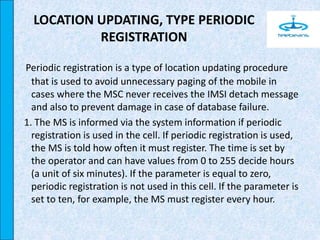 LOCATION UPDATING, TYPE PERIODIC
REGISTRATION
Periodic registration is a type of location updating procedure
that is used to avoid unnecessary paging of the mobile in
cases where the MSC never receives the IMSI detach message
and also to prevent damage in case of database failure.
1. The MS is informed via the system information if periodic
registration is used in the cell. If periodic registration is used,
the MS is told how often it must register. The time is set by
the operator and can have values from 0 to 255 decide hours
(a unit of six minutes). If the parameter is equal to zero,
periodic registration is not used in this cell. If the parameter is
set to ten, for example, the MS must register every hour.
 