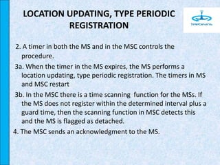 2. A timer in both the MS and in the MSC controls the
procedure.
3a. When the timer in the MS expires, the MS performs a
location updating, type periodic registration. The timers in MS
and MSC restart
3b. In the MSC there is a time scanning function for the MSs. If
the MS does not register within the determined interval plus a
guard time, then the scanning function in MSC detects this
and the MS is flagged as detached.
4. The MSC sends an acknowledgment to the MS.
LOCATION UPDATING, TYPE PERIODIC
REGISTRATION
 