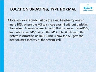 LOCATION UPDATING, TYPE NORMAL
A location area is by definition the area, handled by one or
more BTSs where the MS can move around without updating
the system. A location area is controlled by one or more BSCs,
but only by one MSC. When the MS is idle, it listens to the
system information on BCCH. This is how the MS gets the
location area Identity of the serving cell.
 