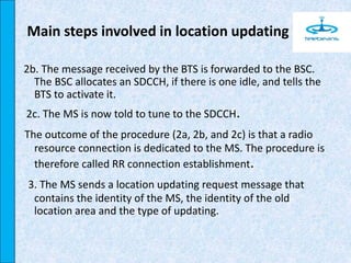 2b. The message received by the BTS is forwarded to the BSC.
The BSC allocates an SDCCH, if there is one idle, and tells the
BTS to activate it.
2c. The MS is now told to tune to the SDCCH.
The outcome of the procedure (2a, 2b, and 2c) is that a radio
resource connection is dedicated to the MS. The procedure is
therefore called RR connection establishment.
3. The MS sends a location updating request message that
contains the identity of the MS, the identity of the old
location area and the type of updating.
Main steps involved in location updating
 