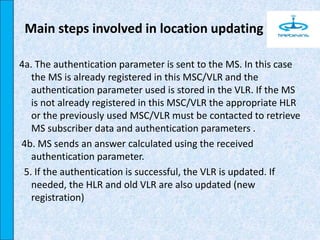 4a. The authentication parameter is sent to the MS. In this case
the MS is already registered in this MSC/VLR and the
authentication parameter used is stored in the VLR. If the MS
is not already registered in this MSC/VLR the appropriate HLR
or the previously used MSC/VLR must be contacted to retrieve
MS subscriber data and authentication parameters .
4b. MS sends an answer calculated using the received
authentication parameter.
5. If the authentication is successful, the VLR is updated. If
needed, the HLR and old VLR are also updated (new
registration)
Main steps involved in location updating
 