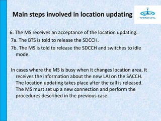 6. The MS receives an acceptance of the location updating.
7a. The BTS is told to release the SDCCH.
7b. The MS is told to release the SDCCH and switches to idle
mode.
In cases where the MS is busy when it changes location area, it
receives the information about the new LAI on the SACCH.
The location updating takes place after the call is released.
The MS must set up a new connection and perform the
procedures described in the previous case.
Main steps involved in location updating
 