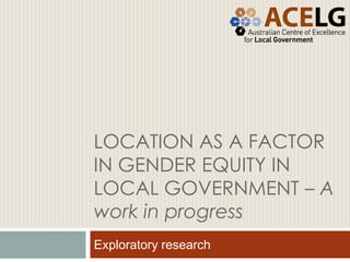 LOCATION AS A FACTOR
IN GENDER EQUITY IN
LOCAL GOVERNMENT – A
work in progress
Exploratory research
 
