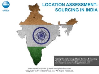 Helping Clients Leverage Global Services & Sourcing
Advisory | Supply Monitoring | Governance Support
www.NeoGroup.com | www.SupplyWisdom.com
www.NeoGroup.com | www.SupplyWisdom.com
Copyright © 2016 Neo Group, Inc. All Rights Reserved.
LOCATION ASSESSMENT-
SOURCING IN INDIA
 