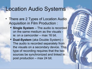 Location Audio Systems
• There are 2 Types of Location Audio
Acquisition in Film Production :
 Single System – The audio is recorded
on the same medium as the visuals -
ie: on a camcorder – max 16 bit.
 Dual-System (aka Double System) –
The audio is recorded separately from
the visuals on a secondary device. This
type of recording requires that the two
sources be synchronized and linked in
post production – max 24 bit.
 