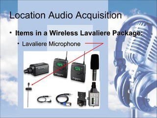 Location Audio Acquisition
• Priorities:Priorities:
• Recording Clean DialogueRecording Clean Dialogue
• Inverse Square Law as it applies to Sound:Inverse Square Law as it applies to Sound:
““Halving the distance between mic and the soundHalving the distance between mic and the sound
sourcesource quadruples the usability of the soundquadruples the usability of the sound”
 