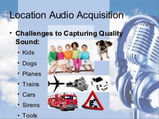 Location Audio Acquisition
• Challenges to Capturing QualityChallenges to Capturing Quality
Sound:Sound:
• KidsKids
• DogsDogs
• PlanesPlanes
• TrainsTrains
• CarsCars
• SirensSirens
• ToolsTools
 