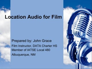Location Audio for Film
Prepared by: John Grace
Film Instructor, DATA Charter HS
Member of IATSE Local 480
Albuquerque, NM
 