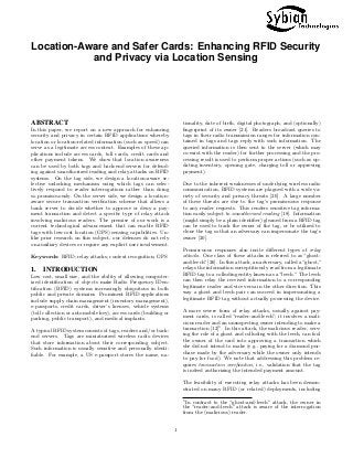 Location-Aware and Safer Cards: Enhancing RFID Security
and Privacy via Location Sensing
ABSTRACT
In this paper, we report on a new approach for enhancing
security and privacy in certain RFID applications whereby
location or location-related information (such as speed) can
serve as a legitimate access context. Examples of these ap-
plications include access cards, toll cards, credit cards and
other payment tokens. We show that location awareness
can be used by both tags and back-end servers for defend-
ing against unauthorized reading and relay attacks on RFID
systems. On the tag side, we design a location-aware se-
lective unlocking mechanism using which tags can selec-
tively respond to reader interrogations rather than doing
so promiscuously. On the server side, we design a location-
aware secure transaction veriﬁcation scheme that allows a
bank server to decide whether to approve or deny a pay-
ment transaction and detect a speciﬁc type of relay attack
involving malicious readers. The premise of our work is a
current technological advancement that can enable RFID
tags with low-cost location (GPS) sensing capabilities. Un-
like prior research on this subject, our defenses do not rely
on auxiliary devices or require any explicit user involvement.
Keywords: RFID; relay attacks; context recognition; GPS
1. INTRODUCTION
Low cost, small size, and the ability of allowing computer-
ized identiﬁcation of objects make Radio Frequency IDen-
tiﬁcation (RFID) systems increasingly ubiquitous in both
public and private domains. Prominent RFID applications
include supply chain management (inventory management),
e-passports, credit cards, driver’s licenses, vehicle systems
(toll collection or automobile key), access cards (building or
parking, public transport), and medical implants.
A typical RFID system consists of tags, readers and/or back-
end servers. Tags are miniaturized wireless radio devices
that store information about their corresponding subject.
Such information is usually sensitive and personally identi-
ﬁable. For example, a US e-passport stores the name, na-
tionality, date of birth, digital photograph, and (optionally)
ﬁngerprint of its owner [21]. Readers broadcast queries to
tags in their radio transmission ranges for information con-
tained in tags and tags reply with such information. The
queried information is then sent to the server (which may
co-exist with the reader) for further processing and the pro-
cessing result is used to perform proper actions (such as up-
dating inventory, opening gate, charging toll or approving
payment).
Due to the inherent weaknesses of underlying wireless radio
communication, RFID systems are plagued with a wide va-
riety of security and privacy threats [20]. A large number
of these threats are due to the tag’s promiscuous response
to any reader requests. This renders sensitive tag informa-
tion easily subject to unauthorized reading [18]. Information
(might simply be a plain identiﬁer) gleaned from a RFID tag
can be used to track the owner of the tag, or be utilized to
clone the tag so that an adversary can impersonate the tag’s
owner [20].
Promiscuous responses also incite diﬀerent types of relay
attacks. One class of these attacks is referred to as “ghost-
and-leech”[26]. In this attack, an adversary, called a“ghost,”
relays the information surreptitiously read from a legitimate
RFID tag to a colluding entity known as a“leech.” The leech
can then relay the received information to a corresponding
legitimate reader and vice versa in the other direction. This
way a ghost and leech pair can succeed in impersonating a
legitimate RFID tag without actually possessing the device.
A more severe form of relay attacks, usually against pay-
ment cards, is called “reader-and-leech”; it involves a mali-
cious reader and an unsuspecting owner intending to make a
transaction [12]1
. In this attack, the malicious reader, serv-
ing the role of a ghost and colluding with the leech, can fool
the owner of the card into approving a transaction which
she did not intend to make (e.g., paying for a diamond pur-
chase made by the adversary while the owner only intends
to pay for food). We note that addressing this problem re-
quires transaction veriﬁcation, i.e., validation that the tag
is indeed authorizing the intended payment amount.
The feasibility of executing relay attacks has been demon-
strated on many RFID (or related) deployments, including
1
In contrast to the “ghost-and-leech” attack, the owner in
the “reader-and-leech” attack is aware of the interrogation
from the (malicious) reader.
1
 