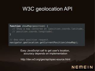 W3C geolocation API Easy JavaScript call to get user's location,  accuracy depends on implementation http://dev.w3.org/geo/api/spec-source.html 