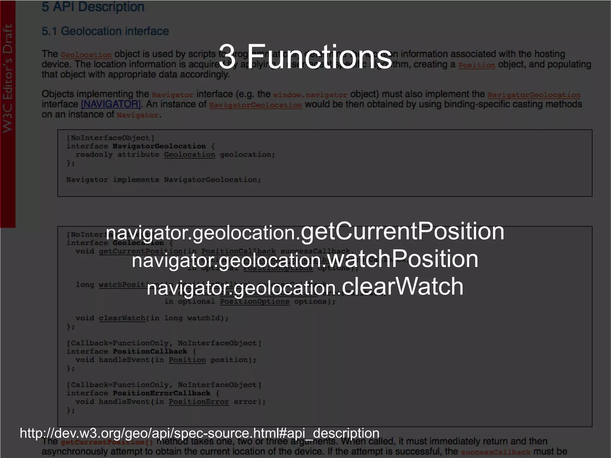 http://dev.w3.org/geo/api/spec-source.html#api_description 3 Functions navigator.geolocation. getCurrentPosition navigator.geolocation. watchPosition navigator.geolocation. clearWatch 