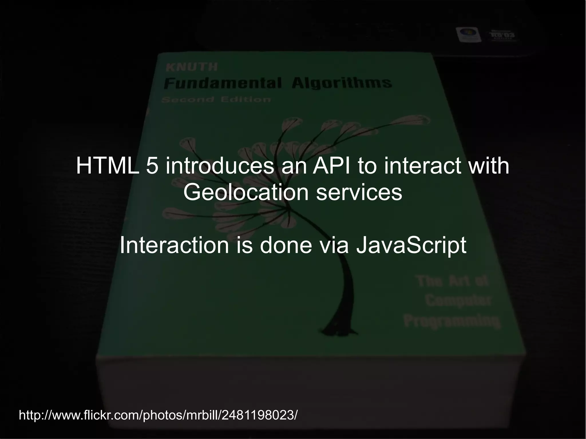 HTML 5 introduces an API to interact with Geolocation services Interaction is done via JavaScript http://www.flickr.com/photos/mrbill/2481198023/ 