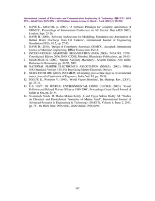 International Journal of Electronics and Communication Engineering & Technology (IJECET), ISSN
0976 – 6464(Print), ISSN 0976 – 6472(Online) Volume 4, Issue 2, March – April (2013), © IAEME
347
5. DAVE D., GHATOL A. (2007), ‘A Software Paradigm for Complete Automation of
ODMCS’, Proceedings of International Conference on All Electric Ship (AES 2007),
London, Sept. 25-26.
6. DAVE D. (2009), ‘Software Architecture for Modelling, Simulation and Automation of
Ballast Water Discharge from Oil Tankers’, International Journal of Engineering
Simulation (IJES), 10:2, pp. 27-35.
7. DAVE D. (2010), ‘Design of Completely Automatic ODMCS’, Accepted: International
Journal of Maritime Engineering, RINA Transactions Part A.
8. INTERNATIONAL MARITIME ORGANISATION (IMO) (2006), ‘MARPOL 73/78’,
Consolidated Edition 2006, IMO-IC520E, Mumbai: Bhandarkar Publications, pp. 58-65.
9. McGEORGE H. (2007), ‘Marine Auxiliary Machinery’, Seventh Edition, New Delhi:
Butterworth Heinemann, pp. 89-92, 2007.
10. NATIONAL MARINE ELECTRONICS ASSOCIATION (NMEA), (2002), NMEA
0183 Standard, Version 3.01, For Interfacing Marine Electronic Devices.
11. NEWS FROM IMO (2003), IMO MEPC 48 meeting gives centre stage to environmental
issues, Journal of Institution of Engineers, India, Vol. 83, pp. 50-59.
12. SOLURI E., Woodson V. (1990), ‘World Vector Shoreline’, Int. Hydrogr. Rev., LXVII,
pp. 27-36.
13. U.S. DEPT. OF JUSTICE, ENVIRONMENTAL CRIME CENTER, (2005), ‘Vessel
Pollution and Related Marine Offences 1989-2004’, Proceedings Coast Guard Journal of
Safety at Sea, pp. 25-34.
14. Sivaramulu Naidu .D, Madan Mohan Reddy .K and Vijaya Sekhar Reddy .M, “Studies
on Chemical and Geotechnical Properties of Marine Sand”, International Journal of
Advanced Research in Engineering & Technology (IJARET), Volume 4, Issue 2, 2013,
pp. 75 - 80, ISSN Print: 0976-6480, ISSN Online: 0976-6499.
 