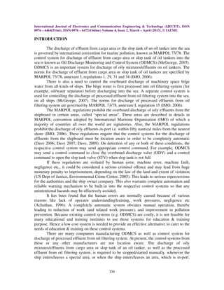 International Journal of Electronics and Communication Engineering & Technology (IJECET), ISSN
0976 – 6464(Print), ISSN 0976 – 6472(Online) Volume 4, Issue 2, March – April (2013), © IAEME
339
INTRODUCTION
The discharge of effluent from cargo area or the slop tank of an oil tanker into the sea
is governed by international convention for marine pollution, known as MARPOL 73/78. The
control system for discharge of effluent from cargo area or slop tank of oil tankers into the
sea is known as Oil Discharge Monitoring and Control System (ODMCS) (McGeorge, 2007).
ODMCS is an important system for discharge of oily mixtures/effluents on oil tankers. The
norms for discharge of effluent from cargo area or slop tank of oil tankers are specified by
MARPOL 73/78, annexure I, regulations 1, 29, 31 and 34 (IMO, 2006).
There is also a need to control the overboard discharge of machinery space bilge
water from all kinds of ships. The bilge water is first processed into oil filtering system (for
example, oil/water separator) before discharging into the sea. A separate control system is
used for controlling the discharge of processed effluent from oil filtering system into the sea,
on all ships (McGeorge, 2007). The norms for discharge of processed effluents from oil
filtering system are governed by MARPOL 73/78, annexure I, regulation 15 (IMO, 2006).
The MARPOL regulations prohibit the overboard discharge of oily effluents from the
shipboard in certain areas, called “special areas”. These areas are described in details in
MARPOL convention adopted by International Maritime Organisation (IMO) of which a
majority of countries all over the world are signatories. Also, the MARPOL regulations
prohibit the discharge of oily effluents in-port i.e. within fifty nautical miles from the nearest
shore (IMO, 2006). These regulations require that the control systems for the discharge of
effluents from the shipboard must be location aware in order to be completely automatic
(Dave 2006; Dave 2007; Dave, 2009). On detection of any or both of these conditions, the
respective control system may send appropriate control command. For example, ODMCS
may send a control command to close the overboard discharge valve (ODV) and a control
command to open the slop tank valve (STV) when slop tank is not full.
If these regulations are violated by human error, machine error, machine fault,
negligence etc., it could be considered a serious criminal offence and may lead from huge
monetary penalty to imprisonment, depending on the law of the land and extent of violation
(US Dept of Justice, Environmental Crime Center, 2005). This leads to serious repercussions
for the authorities and the ship owner company. This also warrants complete automation and
reliable warning mechanism to be built-in into the respective control systems so that any
unintentional hazards may be effectively avoided.
It has been found that the human errors are normally caused because of various
reasons like lack of operator understanding/training, work pressures, negligence etc
(Achuthan, 1996). A completely automatic system obviates manual operation, thereby
leading to reduction of work (and related work pressure), and improvement in pollution
prevention. Because existing control systems (e.g. ODMCS) are costly, it is not feasible for
many educational and training institutes to use those systems for education & training
purpose. Hence a low cost system is needed to provide an effective alternative to cater to the
needs of education & training on these control systems.
There are many companies manufacturing ODMCS as well as control system for
discharge of processed effluent from oil filtering system. At present, the control systems from
these or any other manufacturers are not location aware. The discharge of oily
mixtures/effluents from cargo area or slop tank of an oil tanker, as well as the processed
effluent from oil filtering system, is required to be stopped/started manually, whenever the
ship enters/leaves a special area, or when the ship enters/leaves an area, which is in-port.
 
