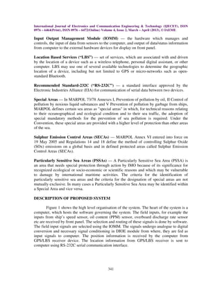 International Journal of Electronics and Communication Engineering & Technology (IJECET), ISSN
0976 – 6464(Print), ISSN 0976 – 6472(Online) Volume 4, Issue 2, March – April (2013), © IAEME
341
Input Output Management Module (IOMM) — the hardware which manages and
controls, the input of data from sensors to the computer, and output of data/status information
from computer to the external hardware devices for display on front panel.
Location Based Services (“LBS”) — set of services, which are associated with and driven
by the location of a device such as a wireless telephone, personal digital assistant, or other
computer. LBS may use one of several available technologies to determine the geographic
location of a device, including but not limited to GPS or micro-networks such as open-
standard Bluetooth.
Recommended Standard-232C (“RS-232C”) — a standard interface approved by the
Electronic Industries Alliance (EIA) for communication of serial data between two devices.
Special Areas — In MARPOL 73/78 Annexes I, Prevention of pollution by oil, II Control of
pollution by noxious liquid substances and V Prevention of pollution by garbage from ships,
MARPOL defines certain sea areas as "special areas" in which, for technical reasons relating
to their oceanographical and ecological condition and to their sea traffic, the adoption of
special mandatory methods for the prevention of sea pollution is required. Under the
Convention, these special areas are provided with a higher level of protection than other areas
of the sea.
Sulphur Emission Control Areas (SECAs) — MARPOL Annex VI entered into force on
19 May 2005 and Regulations 14 and 18 define the method of controlling Sulphur Oxide
(SOx) emissions on a global basis and in defined protected areas called Sulphur Emission
Control Areas (SECAs).
Particularly Sensitive Sea Areas (PSSAs) — A Particularly Sensitive Sea Area (PSSA) is
an area that needs special protection through action by IMO because of its significance for
recognized ecological or socio-economic or scientific reasons and which may be vulnerable
to damage by international maritime activities. The criteria for the identification of
particularly sensitive sea areas and the criteria for the designation of special areas are not
mutually exclusive. In many cases a Particularly Sensitive Sea Area may be identified within
a Special Area and vice versa.
DESCRIPTION OF PROPOSED SYSTEM
Figure 1 shows the high level organisation of the system. The heart of the system is a
computer, which hosts the software governing the system. The field inputs, for example the
inputs from ship’s speed sensor, oil content (PPM) sensor, overboard discharge rate sensor
etc are received by front panel. The selection and routing of these signals is done by software.
The field input signals are selected using the IOMM. The signals undergo analogue to digital
conversion and necessary signal conditioning in DIOE module from where, they are fed as
input signals to computer. The position information is received by the computer from
GPS/LBS receiver device. The location information from GPS/LBS receiver is sent to
computer using RS-232C serial communication interface.
 