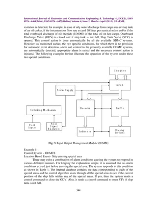International Journal of Electronics and Communication Engineering & Technology (IJECET), ISSN
0976 – 6464(Print), ISSN 0976 – 6472(Online) Volume 4, Issue 2, March – April (2013), © IAEME
344
violation is detected, for example, in case of oily water discharge from cargo area or slop tank
of an oil tanker, if the instantaneous flow rate exceed 30 litres per nautical miles and/or if the
total overboard discharge of oil exceeds (1/30000) of the total oil on last cargo, Overboard
Discharge Valve (ODV) is closed and if slop tank is not full, Slop Tank Valve (STV) is
opened. This control action is done automatically by all the available ODMC systems.
However, as mentioned earlier, the two specific conditions, for which there is no provision
for automatic event detection, alarm and control in the presently available ODMC systems,
are automatically detected, appropriate alarm is raised and the necessary control action is
initiated. The following examples further illustrate the operation of the system under these
two special conditions.
Fig. 3: Input Output Management Module (IOMM)
Example 1:
Control System – ODMCS
Location Based Event - Ship entering special area
There may exist a combination of alarm conditions causing the system to respond in
various different manners. For keeping the explanation simple, it is assumed that no alarm
conditions existed just before entering the special area. The system responds to this condition
as shown in Table 1. The internal database contains the data corresponding to each of the
special areas and the control algorithm scans through all the special areas to see if the current
position of the ship falls within any of the special areas. If yes, then the system sends a
control command to close the ODV. Also, it sends a control command to open STV if slop
tank is not full.
 