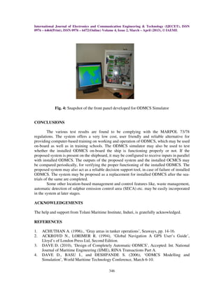 International Journal of Electronics and Communication Engineering & Technology (IJECET), ISSN
0976 – 6464(Print), ISSN 0976 – 6472(Online) Volume 4, Issue 2, March – April (2013), © IAEME
346
Fig. 4: Snapshot of the front panel developed for ODMCS Simulator
CONCLUSIONS
The various test results are found to be complying with the MARPOL 73/78
regulations. The system offers a very low cost, user friendly and reliable alternative for
providing computer-based training on working and operation of ODMCS, which may be used
on-board as well as in training schools. The ODMCS simulator may also be used to test
whether the installed ODMCS on-board the ship is functioning properly or not. If the
proposed system is present on the shipboard, it may be configured to receive inputs in parallel
with installed ODMCS. The outputs of the proposed system and the installed OCMCS may
be compared periodically, for verifying the proper functioning of the installed ODMCS. The
proposed system may also act as a reliable decision support tool, in case of failure of installed
ODMCS. The system may be proposed as a replacement for installed ODMCS after the sea-
trials of the same are completed.
Some other location-based management and control features like, waste management,
automatic detection of sulphur emission control area (SECA) etc. may be easily incorporated
in the system at later stages.
ACKNOWLEDGEMENTS
The help and support from Tolani Maritime Institute, Induri, is gratefully acknowledged.
REFERENCES
1. ACHUTHAN A. (1996)., ‘Gray areas in tanker operations’, Seaways, pp. 14-16.
2. ACKROYD N., LORIMER R. (1994), ‘Global Navigation A GPS User’s Guide’,
Lloyd’s of London Press Ltd, Second Edition.
3. DAVE D. (2010), ‘Design of Completely Automatic ODMCS’, Accepted: Int. National
Journal of Maritime Engineering (IJME), RINA Transactions Part A.
4. DAVE D., BASU I., and DESHPANDE S. (2006), ‘ODMCS Modelling and
Simulation’, World Maritime Technology Conference, March 6-10.
 