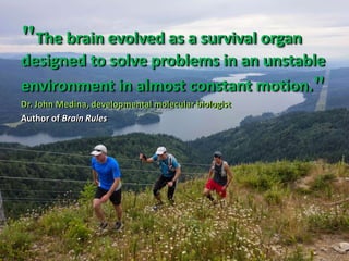 "The brain evolved as a survival organ
designed to solve problems in an unstable
environment in almost constant motion."
Dr. John Medina, developmental molecular biologist
Author of Brain Rules
"The brain evolved as a survival organ
designed to solve problems in an unstable
environment in almost constant motion."
Dr. John Medina, developmental molecular biologist
Author of Brain Rules
 