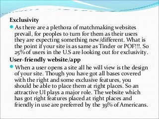 Exclusivity
As there are a plethora of matchmaking websites
prevail, for peoples to turn for them as their users
they are expecting something new/different. What is
the point if your site is as same as Tinder or POF!!!. So
25% of users in the U.S are looking out for exclusivity.
User-friendly website/app
When a user opens a site all he will view is the design
of your site. Though you have got all bases covered
with the right and some exclusive features, you
should be able to place them at right places. So an
attractive UI plays a major role. The website which
has got right features placed at right places and
friendly in use are preferred by the 39% of Americans.
 