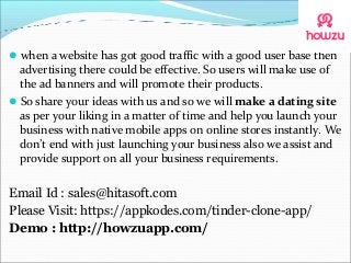when a website has got good traffic with a good user base then
advertising there could be effective. So users will make use of
the ad banners and will promote their products.
So share your ideas with us and so we will make a dating site
as per your liking in a matter of time and help you launch your
business with native mobile apps on online stores instantly. We
don’t end with just launching your business also we assist and
provide support on all your business requirements.
Email Id : sales@hitasoft.com
Please Visit: https://appkodes.com/tinder-clone-app/
Demo : http://howzuapp.com/
 